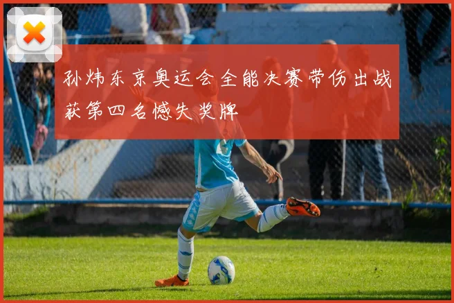 孙炜东京奥运会全能决赛带伤出战获第四名憾失奖牌