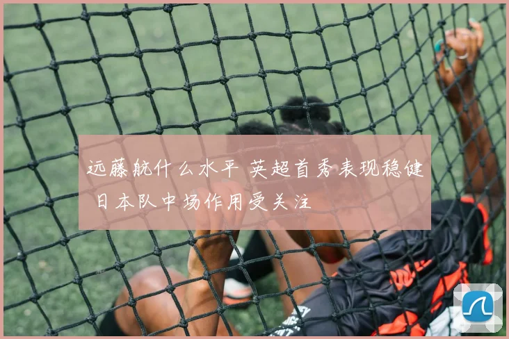 远藤航什么水平 英超首秀表现稳健 日本队中场作用受关注