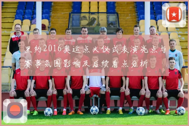 里约2016奥运点火仪式表演亮点与赛事氛围影响及后续看点分析