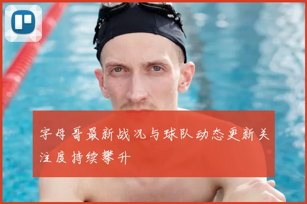 字母哥最新战况与球队动态更新关注度持续攀升