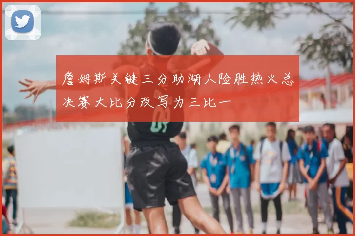 詹姆斯关键三分助湖人险胜热火总决赛大比分改写为三比一