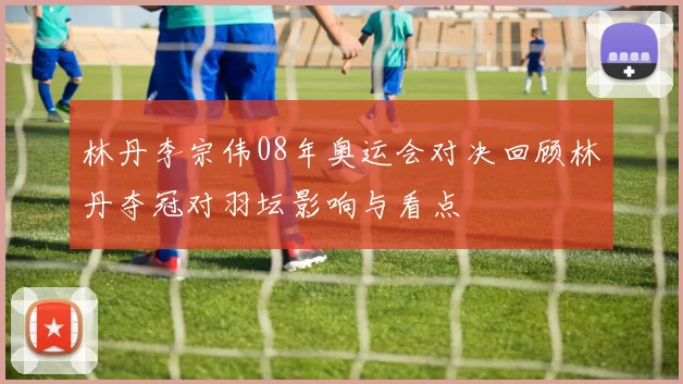 林丹李宗伟08年奥运会对决回顾林丹夺冠对羽坛影响与看点