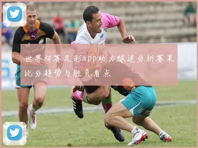 世界杯赛足彩app助力球迷分析赛果比分趋势与胜负看点