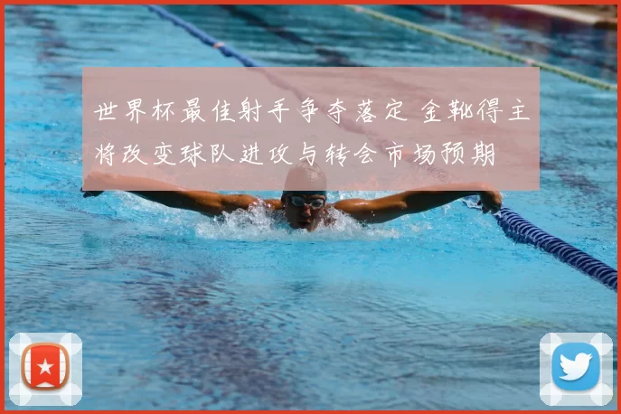 世界杯最佳射手争夺落定 金靴得主将改变球队进攻与转会市场预期