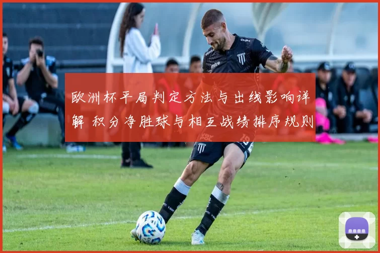 欧洲杯平局判定方法与出线影响详解 积分净胜球与相互战绩排序规则