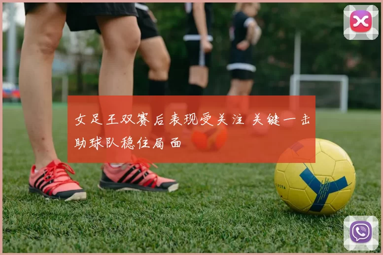 女足王双赛后表现受关注 关键一击助球队稳住局面
