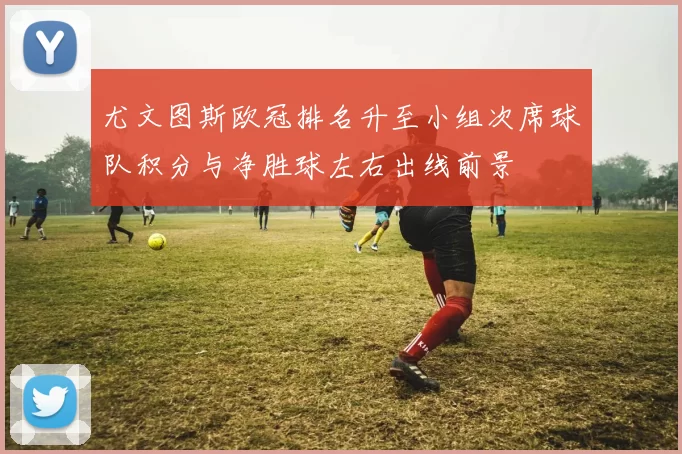 尤文图斯欧冠排名升至小组次席球队积分与净胜球左右出线前景