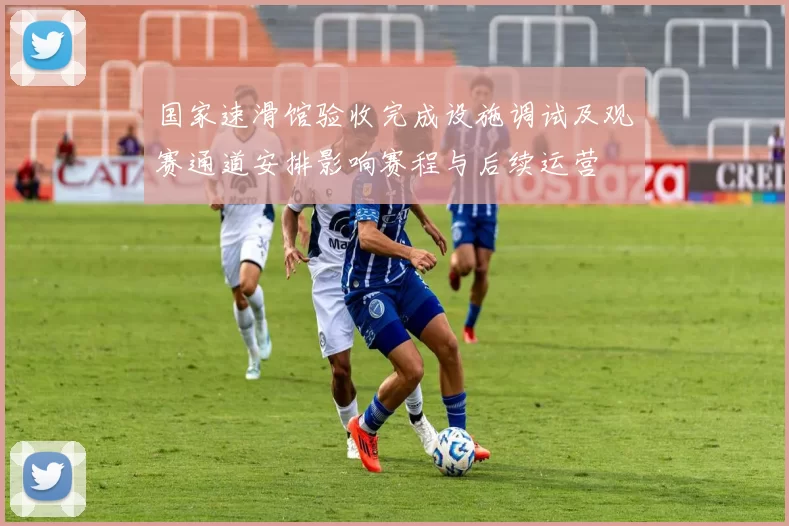 国家速滑馆验收完成设施调试及观赛通道安排影响赛程与后续运营