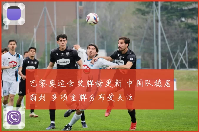 巴黎奥运会奖牌榜更新 中国队稳居前列 多项金牌分布受关注