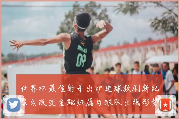世界杯最佳射手出炉进球数刷新纪录或改变金靴归属与球队出线形势