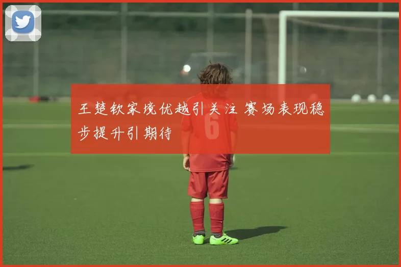 王楚钦家境优越引关注 赛场表现稳步提升引期待