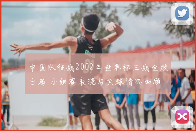 中国队征战2002年世界杯三战全败出局 小组赛表现与失球情况回顾