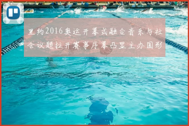 里约2016奥运开幕式融合音乐与社会议题拉开赛事序幕凸显主办国形象