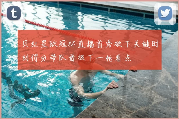 贝红星欧冠杯直播首秀砍下关键时刻得分带队晋级下一轮看点