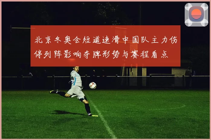 北京冬奥会短道速滑中国队主力伤停列阵影响夺牌形势与赛程看点