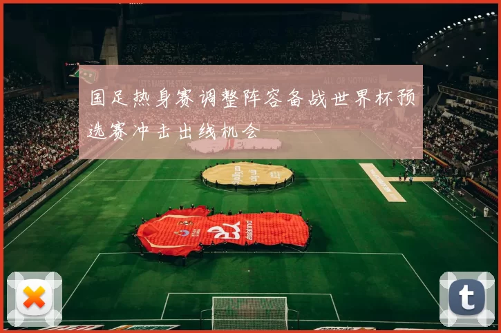 国足热身赛调整阵容备战世界杯预选赛冲击出线机会