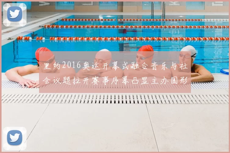 里约2016奥运开幕式融合音乐与社会议题拉开赛事序幕凸显主办国形象