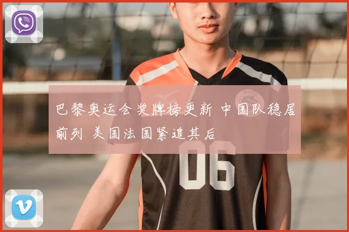 巴黎奥运会奖牌榜更新 中国队稳居前列 美国法国紧追其后
