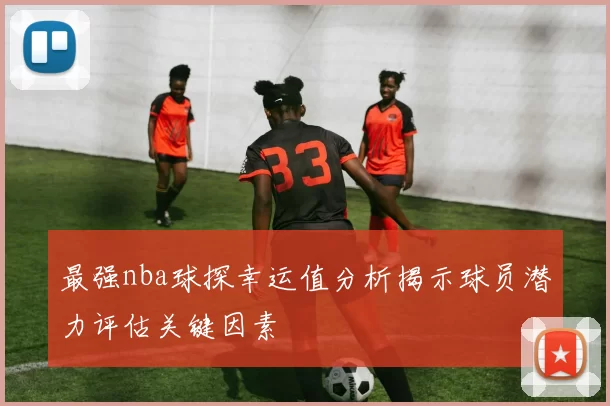 最强nba球探幸运值分析揭示球员潜力评估关键因素