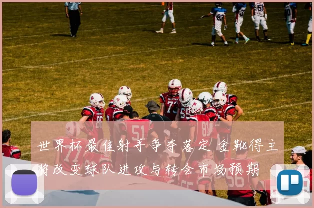 世界杯最佳射手争夺落定 金靴得主将改变球队进攻与转会市场预期