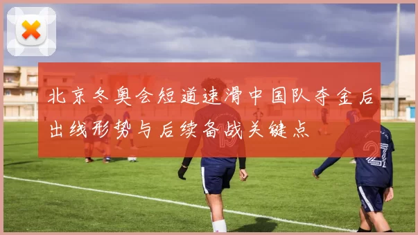 北京冬奥会短道速滑中国队夺金后出线形势与后续备战关键点