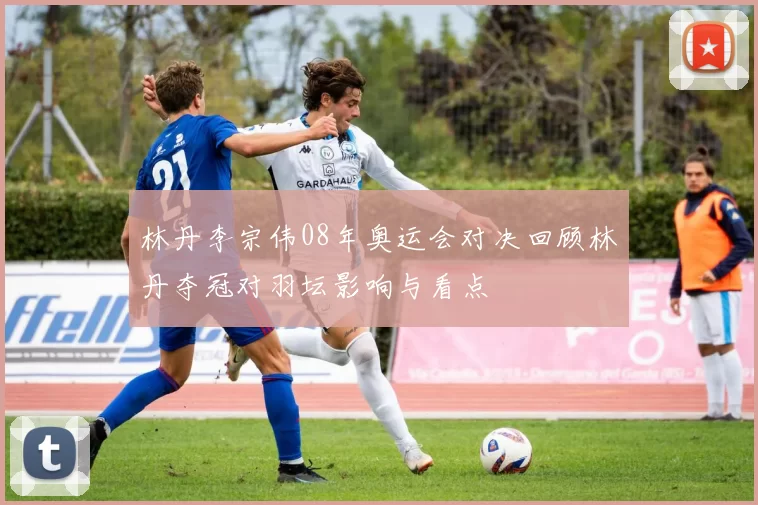 林丹李宗伟08年奥运会对决回顾林丹夺冠对羽坛影响与看点