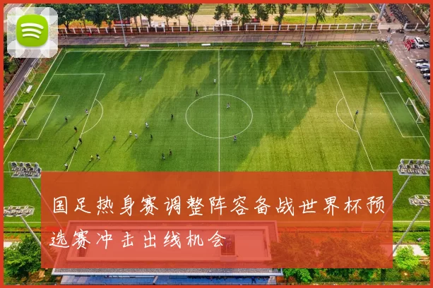 国足热身赛调整阵容备战世界杯预选赛冲击出线机会