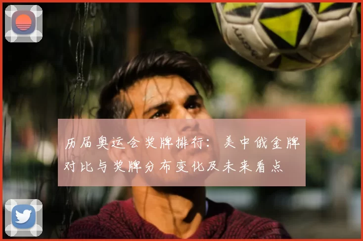 历届奥运会奖牌排行:美中俄金牌对比与奖牌分布变化及未来看点