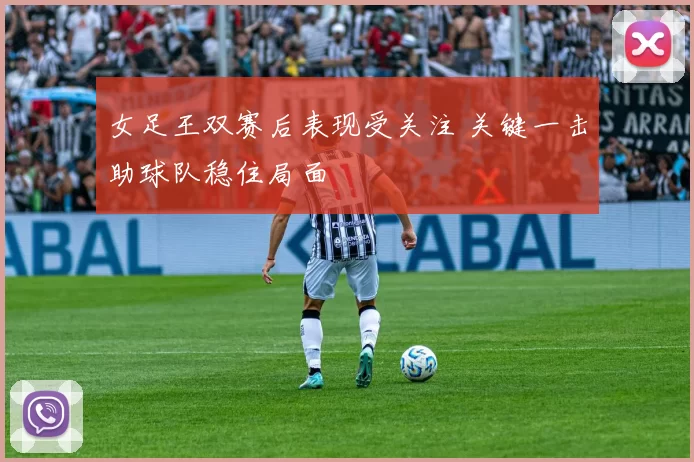 女足王双赛后表现受关注 关键一击助球队稳住局面