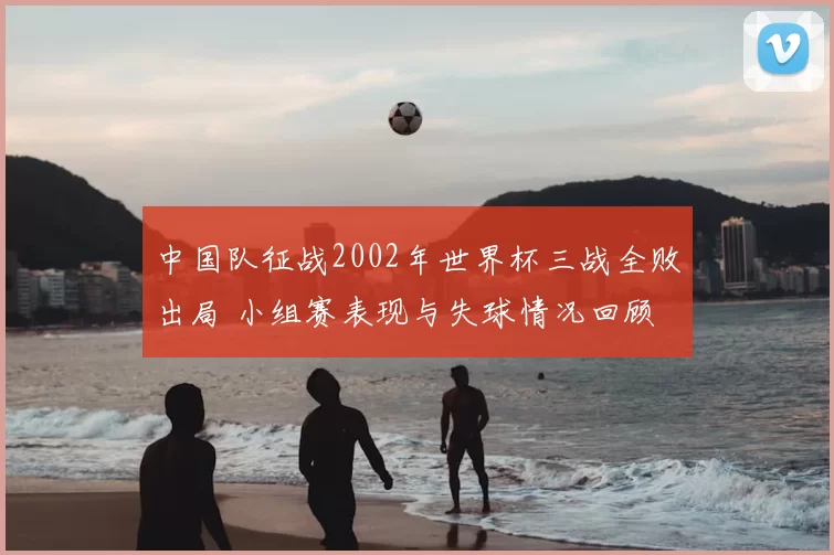 中国队征战2002年世界杯三战全败出局 小组赛表现与失球情况回顾