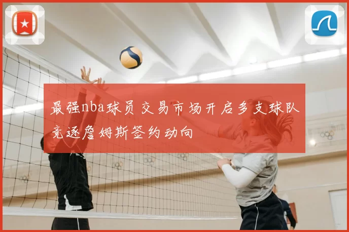 最强nba球员交易市场开启多支球队竞逐詹姆斯签约动向