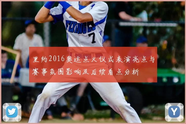 里约2016奥运点火仪式表演亮点与赛事氛围影响及后续看点分析