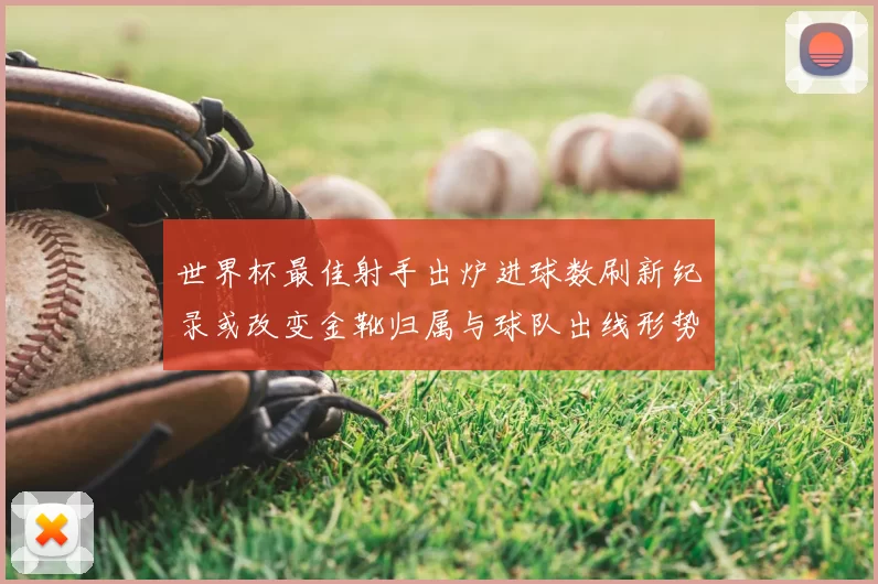 世界杯最佳射手出炉进球数刷新纪录或改变金靴归属与球队出线形势