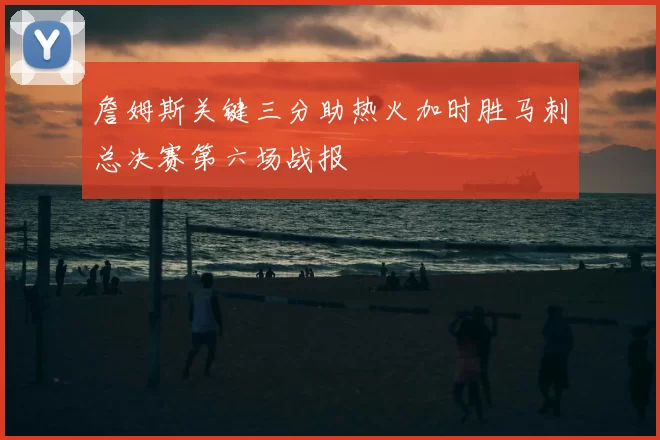 詹姆斯关键三分助热火加时胜马刺总决赛第六场战报