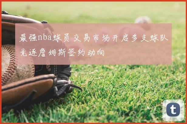 最强nba球员交易市场开启多支球队竞逐詹姆斯签约动向