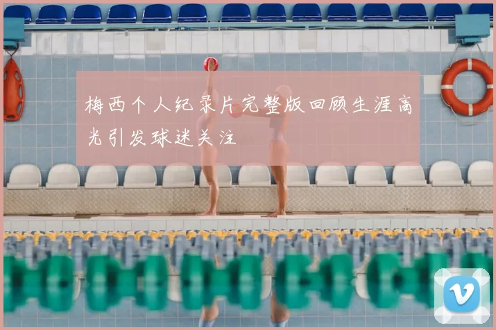 梅西个人纪录片完整版回顾生涯高光引发球迷关注